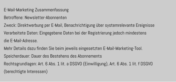 E-Mail-Marketing Zusammenfassung  Betroffene: Newsletter-Abonnenten  Zweck: Direktwerbung per E-Mail, Benachrichtigung über systemrelevante Ereignisse Verarbeitete Daten: Eingegebene Daten bei der Registrierung jedoch mindestens  die E-Mail-Adresse.  Mehr Details dazu finden Sie beim jeweils eingesetzten E-Mail-Marketing-Tool. Speicherdauer: Dauer des Bestehens des Abonnements Rechtsgrundlagen: Art. 6 Abs. 1 lit. a DSGVO (Einwilligung), Art. 6 Abs. 1 lit. f DSGVO  (berechtigte Interessen)